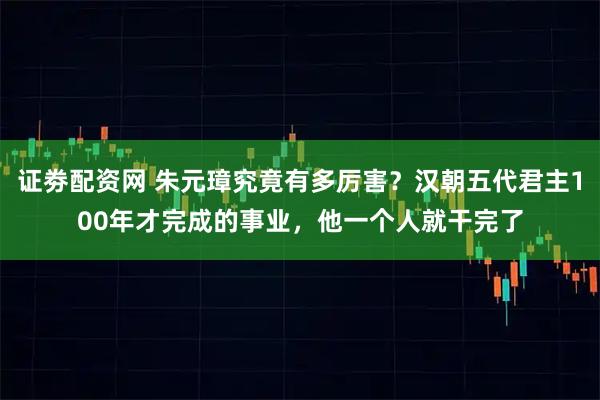 证劵配资网 朱元璋究竟有多厉害？汉朝五代君主100年才完成的事业，他一个人就干完了