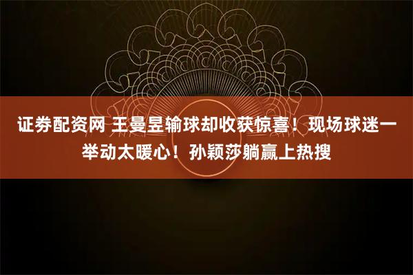 证劵配资网 王曼昱输球却收获惊喜！现场球迷一举动太暖心！孙颖莎躺赢上热搜