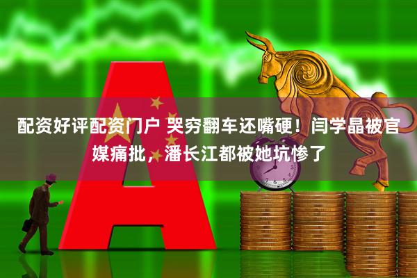 配资好评配资门户 哭穷翻车还嘴硬！闫学晶被官媒痛批，潘长江都被她坑惨了