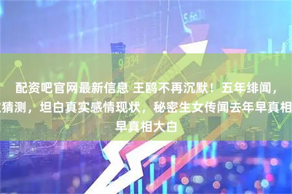 配资吧官网最新信息 王鸥不再沉默！五年绯闻，无数猜测，坦白真实感情现状，秘密生女传闻去年早真相大白
