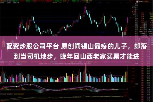 配资炒股公司平台 原创阎锡山最疼的儿子，却落到当司机地步，晚年回山西老家买票才能进