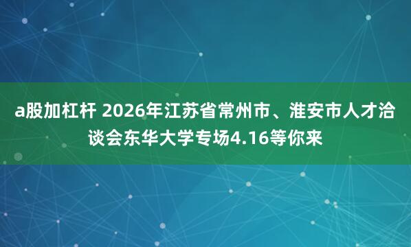 a股加杠杆 2026年江苏省常州市、淮安市人才洽谈会东华大学专场4.16等你来
