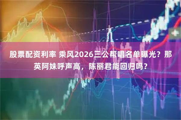 股票配资利率 乘风2026三公帮唱名单曝光？那英阿妹呼声高，陈丽君能回归吗？