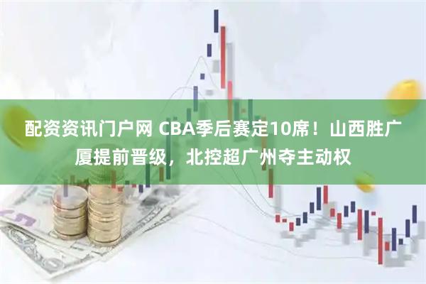 配资资讯门户网 CBA季后赛定10席！山西胜广厦提前晋级，北控超广州夺主动权