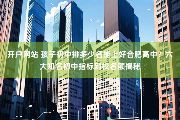 开户网站 孩子初中排多少名能上好合肥高中？六大知名初中指标到校名额揭秘