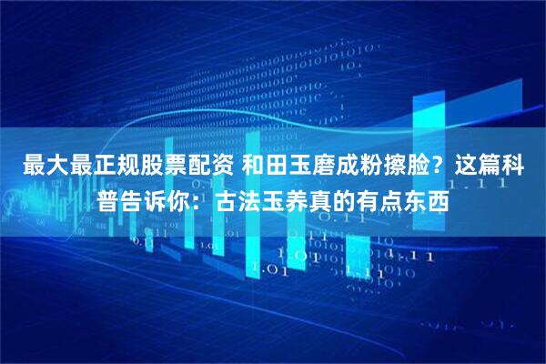 最大最正规股票配资 和田玉磨成粉擦脸？这篇科普告诉你：古法玉养真的有点东西