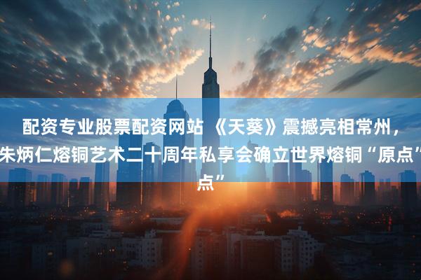 配资专业股票配资网站 《天葵》震撼亮相常州，朱炳仁熔铜艺术二十周年私享会确立世界熔铜“原点”