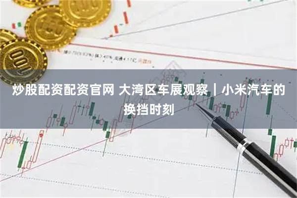 炒股配资配资官网 大湾区车展观察｜小米汽车的换挡时刻