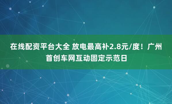 在线配资平台大全 放电最高补2.8元/度！广州首创车网互动固定示范日