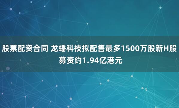 股票配资合同 龙蟠科技拟配售最多1500万股新H股 募资约1.94亿港元