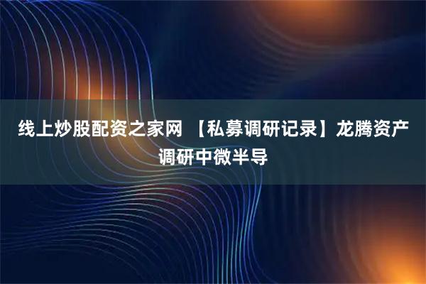 线上炒股配资之家网 【私募调研记录】龙腾资产调研中微半导