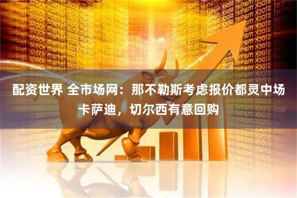 配资世界 全市场网：那不勒斯考虑报价都灵中场卡萨迪，切尔西有意回购