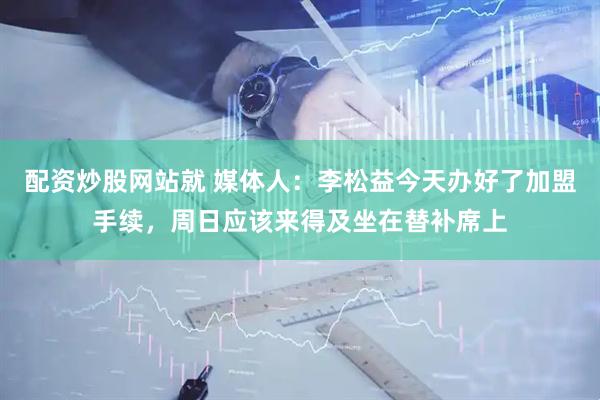 配资炒股网站就 媒体人：李松益今天办好了加盟手续，周日应该来得及坐在替补席上