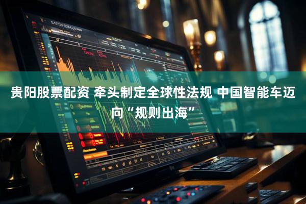 贵阳股票配资 牵头制定全球性法规 中国智能车迈向“规则出海”